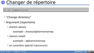 Linux LPIC1 – Comptia Linux+ noelmace.com
Changer de répertoire
• "Change directory"
• Argument [repertoire]
 chemin absolu
• exemple : /home/alphorm/monrep
 chemin relatif
• exemple : alphorm/monrep
 un caractère spécial (raccourcis)
$ cd [repertoire]$ cd [repertoire]
 
