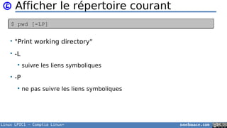 Linux LPIC1 – Comptia Linux+ noelmace.com
Afficher le répertoire courant
• "Print working directory"
• -L
 suivre les liens symboliques
• -P
 ne pas suivre les liens symboliques
$ pwd [-LP]$ pwd [-LP]
 