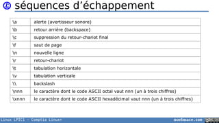 Linux LPIC1 – Comptia Linux+ noelmace.com
séquences d’échappement
a alerte (avertisseur sonore)
b retour arrière (backspace)
c suppression du retour-chariot final
f saut de page
n nouvelle ligne
r retour-chariot
t tabulation horizontale
v tabulation verticale
 backslash
nnn le caractère dont le code ASCII octal vaut nnn (un à trois chiffres)
xnnn le caractère dont le code ASCII hexadécimal vaut nnn (un à trois chiffres)
 