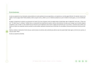 11
Conclusiones
Ha sido una experiencia muy interesante, porque además, los cuatro partíamos de unas expectativas y una experiencia a nivel de juegos diferente. Por ejemplo, Araceli no ha
jugado a muchos juegos, Noemí había probado ya Dixit y le gusta mucho; y Albert y yo no lo habíamos probado aún, pero le teníamos muchas ganas, y no nos ha defrauda-
do.
Al juego y la experiencia le pondría una puntuación de 9 sobre 10, ya que me gustan mucho los juegos donde se puede dejar volar la imaginación como este, o “Érase una
vez”; “Sí, Señor Oscuro” y similares. También tiene un componente muy importante de analizar y pensar cómo presentar las cartas, para conseguir que te acierten algunos
compañeros, pero no todos. En este sentido hay que mencionar que la experiencia varía mucho si juegas entre personas que no se conocen, o personas que ya tienen una
historia con quien has compartido vivencias, porque las cartas pueden representar situaciones que se describen con una palabra o frase que esas personas conocen por afini-
dad.
Además, también es interesante el hecho de que, cuando conoces a los demás, estás cavilando para adivinar qué carta puede haber tirado según su forma de ser y pensar, al
más puro estilo “Póker”.
Ha sido una experiencia divertida.
 