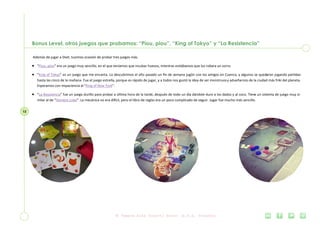 12
Bonus Level, otros juegos que probamos: “Piou, piou”, “King of Tokyo” y “La Resistencia”
Además de jugar a Dixit, tuvimos ocasión de probar tres juegos más.
 “Piou, piou” era un juego muy sencillo, en el que teníamos que incubar huevos, mientras evitábamos que los robara un zorro.
 “King of Tokyo” es un juego que me encanta. Lo descubrimos el año pasado un fin de semana jugón con los amigos en Cuenca, y algunos se quedaron jugando partidas
hasta las cinco de la mañana. Fue el juego estrella, porque es rápido de jugar, y a todos nos gustó la idea de ser monstruosy adueñarnos de la ciudad más friki del planeta.
Esperamos con impaciencia el “King of New York”.
 “La Resistencia” fue un juego durillo para probar a última hora de la tarde, después de todo un día dándole duro a los dados y al coco. Tiene un sistema de juego muy si-
milar al de “Hombre Lobo”. La mecánica no era difícil, pero el libro de reglas era un poco complicado de seguir. Jugar fue mucho más sencillo.
 