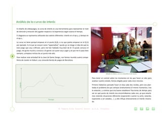 5
Análisis de la curva de interés
En diseño de videojuegos, la curva de interés es una herramienta para representar el nivel
de atención y emoción del jugador respecto a la experiencia según avanza el tiempo.
El diagrama se representa utilizando dos valores diferentes: interés en el eje y, y tiempo en
el eje x.
La curva no tiene porqué empezar en el punto (0,0), si no que podría empezar en el (0,3)
por ejemplo. Es lo que se conoce como “expectativa”: quizás yo no tengo ni idea de qué es
este juego que voy a difrutar, pero me han hablado muy bien de él. O quizás conozco el
juego, me gusta mucho y conozco a la gente con quien voy a jugar y sé que me lo paso bien
siempre, y empiezo incluso de un punto más alto.
Para realizar esta actividad de la clase de Game Design, nos hemos reunido cuatro compa-
ñeros de master en Kaburi, una conocida tienda de juegos de Barcelona.
Para tener un control sobre los momentos en los que hacer un alto para
analizar nuestro estado, hemos elegido parar cada cinco minutos.
Primero habíamos pensado hacer el stop cada dos rondas, pero eso plan-
teaba el problema de que siempre analizaríamos el mismo momentos, tras
la votación, y creímos que era bueno establecer fracciones de tiempo para
ver en qué punto de interés nos encontrábamos cada uno, ya que estaría-
mos viviendo situaciones diferentes (esperando a poner la carta, votando,
esperando a ser votados… ), y ello influye directamente al interés mostra-
do.
Sábado en Kaburi, con los compañeros del master
Interés
Tiempo
 