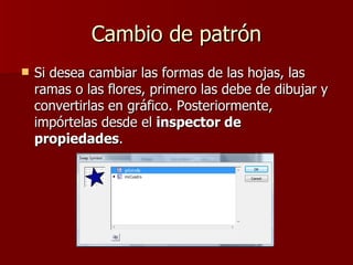 Cambio de patrón Si desea cambiar las formas de las hojas, las ramas o las flores, primero las debe de dibujar y convertirlas en gráfico. Posteriormente, impórtelas desde el  inspector de propiedades .  