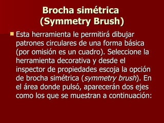Brocha simétrica  (Symmetry Brush) Esta herramienta le permitirá dibujar patrones circulares de una forma básica (por omisión es un cuadro). Seleccione la herramienta decorativa y desde el inspector de propiedades escoja la opción de brocha simétrica ( symmetry brush ). En el área donde pulsó, aparecerán dos ejes como los que se muestran a continuación:   