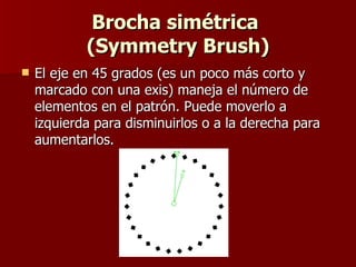 Brocha simétrica  (Symmetry Brush) El eje en 45 grados (es un poco más corto y marcado con una exis) maneja el número de elementos en el patrón. Puede moverlo a izquierda para disminuirlos o a la derecha para aumentarlos.  