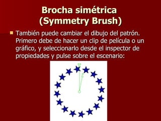 Brocha simétrica  (Symmetry Brush) También puede cambiar el dibujo del patrón. Primero debe de hacer un clip de película o un gráfico, y seleccionarlo desde el inspector de propiedades y pulse sobre el escenario: 