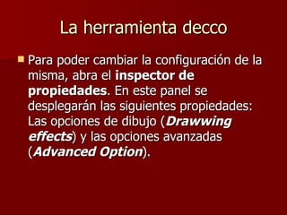 La herramienta decco Para poder cambiar la configuración de la misma, abra el  inspector de propiedades . En este panel se desplegarán las siguientes propiedades: Las opciones de dibujo ( Drawwing effects ) y las opciones avanzadas ( Advanced Option ). 