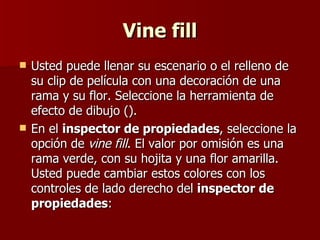 Vine fill Usted puede llenar su escenario o el relleno de su clip de película con una decoración de una rama y su flor. Seleccione la herramienta de efecto de dibujo ().  En el  inspector de propiedades , seleccione la opción de  vine fill . El valor por omisión es una rama verde, con su hojita y una flor amarilla. Usted puede cambiar estos colores con los controles de lado derecho del  inspector de propiedades : 