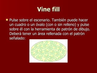 Vine fill Pulse sobre el escenario. También puede hacer un cuadro o un óvalo (con o sin relleno) y pulse sobre él con la herramienta de patrón de dibujo. Deberá tener un área rellenada con el patrón señalado: 