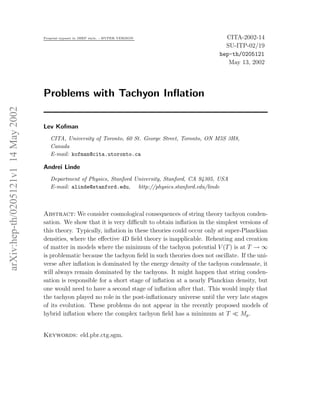 Preprint typeset in JHEP style. - HYPER VERSION                        CITA-2002-14
                                                                                                            SU-ITP-02/19
                                                                                                          hep-th/0205121
                                                                                                             May 13, 2002




                                     Problems with Tachyon Inﬂation
arXiv:hep-th/0205121v1 14 May 2002




                                     Lev Kofman
                                        CITA, University of Toronto, 60 St. George Street, Toronto, ON M5S 3H8,
                                        Canada
                                        E-mail: kofman@cita.utoronto.ca

                                     Andrei Linde
                                        Department of Physics, Stanford University, Stanford, CA 94305, USA
                                        E-mail: alinde@stanford.edu, http://physics.stanford.edu/linde



                                     Abstract: We consider cosmological consequences of string theory tachyon conden-
                                     sation. We show that it is very diﬃcult to obtain inﬂation in the simplest versions of
                                     this theory. Typically, inﬂation in these theories could occur only at super-Planckian
                                     densities, where the eﬀective 4D ﬁeld theory is inapplicable. Reheating and creation
                                     of matter in models where the minimum of the tachyon potential V (T ) is at T → ∞
                                     is problematic because the tachyon ﬁeld in such theories does not oscillate. If the uni-
                                     verse after inﬂation is dominated by the energy density of the tachyon condensate, it
                                     will always remain dominated by the tachyons. It might happen that string conden-
                                     sation is responsible for a short stage of inﬂation at a nearly Planckian density, but
                                     one would need to have a second stage of inﬂation after that. This would imply that
                                     the tachyon played no role in the post-inﬂationary universe until the very late stages
                                     of its evolution. These problems do not appear in the recently proposed models of
                                     hybrid inﬂation where the complex tachyon ﬁeld has a minimum at T ≪ Mp .


                                     Keywords: eld.pbr.ctg.sgm.
 