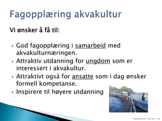 Vi ønsker å få til:
 God fagopplæring i samarbeid med
akvakulturnæringen.
 Attraktiv utdanning for ungdom som er
interessert i akvakultur.
 Attraktivt også for ansatte som i dag ønsker
formell kompetanse.
 Inspirere til høyere utdanning
Brønnøysund 2.mai 2013 - pb
 