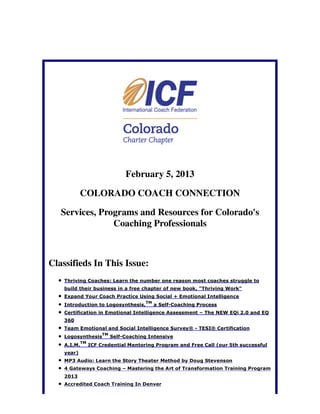 February 5, 2013

            COLORADO COACH CONNECTION

   Services, Programs and Resources for Colorado's
                Coaching Professionals



Classifieds In This Issue:
    Thriving Coaches: Learn the number one reason most coaches struggle to
    build their business in a free chapter of new book, "Thriving Work"
    Expand Your Coach Practice Using Social + Emotional Intelligence
                                         TM
    Introduction to Logosynthesis,            a Self-Coaching Process
    Certification in Emotional Intelligence Assessment – The NEW EQi 2.0 and EQ
    360
    Team Emotional and Social Intelligence Survey® - TESI® Certification
                       TM
    Logosynthesis           Self-Coaching Intensive
             TM
    A.I.M.        ICF Credential Mentoring Program and Free Call (our 5th successful
    year)
    MP3 Audio: Learn the Story Theater Method by Doug Stevenson
    4 Gateways Coaching – Mastering the Art of Transformation Training Program
    2013
    Accredited Coach Training In Denver
 