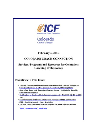February 5, 2015
COLORADO COACH CONNECTION
Services, Programs and Resources for Colorado's
Coaching Professionals
Classifieds In This Issue:
Thriving Coaches: Learn the number one reason most coaches struggle to
build their business in a free chapter of new book, "Thriving Work"
Only a Few Seats Left! Coach Certification Course - Institute for Social &
Emotional Intelligence
Certification in Emotional Intelligence Assessment – The NEW EQi 2.0 and EQ
360
Team Emotional and Social Intelligence Survey® - TESI® Certification
iPEC - Coaching Industry News & Articles
The Five O'Clock Club Certification Program - 8 Week Strategic Course
About Colorado Coach Connection
 