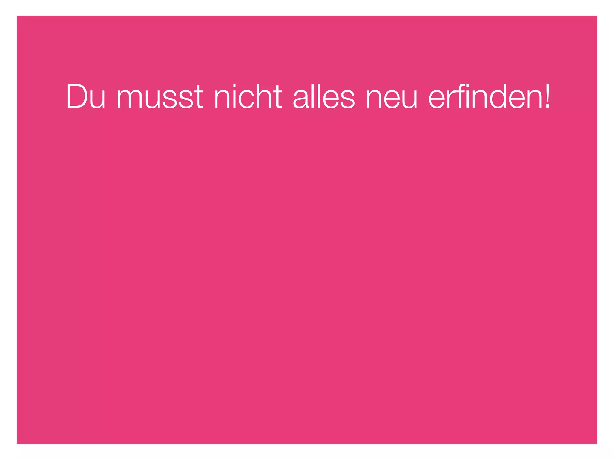 Du musst nicht alles neu erﬁnden!
 