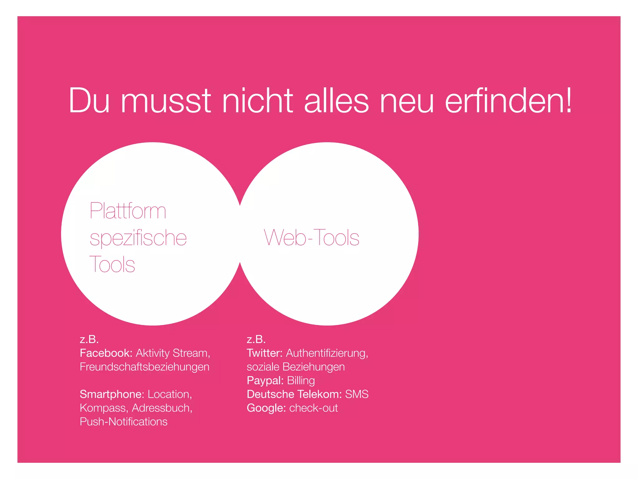 Du musst nicht alles neu erﬁnden!


 Plattform
 speziﬁsche                     Web-Tools
 Tools


z.B.                         z.B.
Facebook: Aktivity Stream,   Twitter: Authentiﬁzierung,
Freundschaftsbeziehungen     soziale Beziehungen
                             Paypal: Billing
Smartphone: Location,        Deutsche Telekom: SMS
Kompass, Adressbuch,         Google: check-out
Push-Notiﬁcations
 