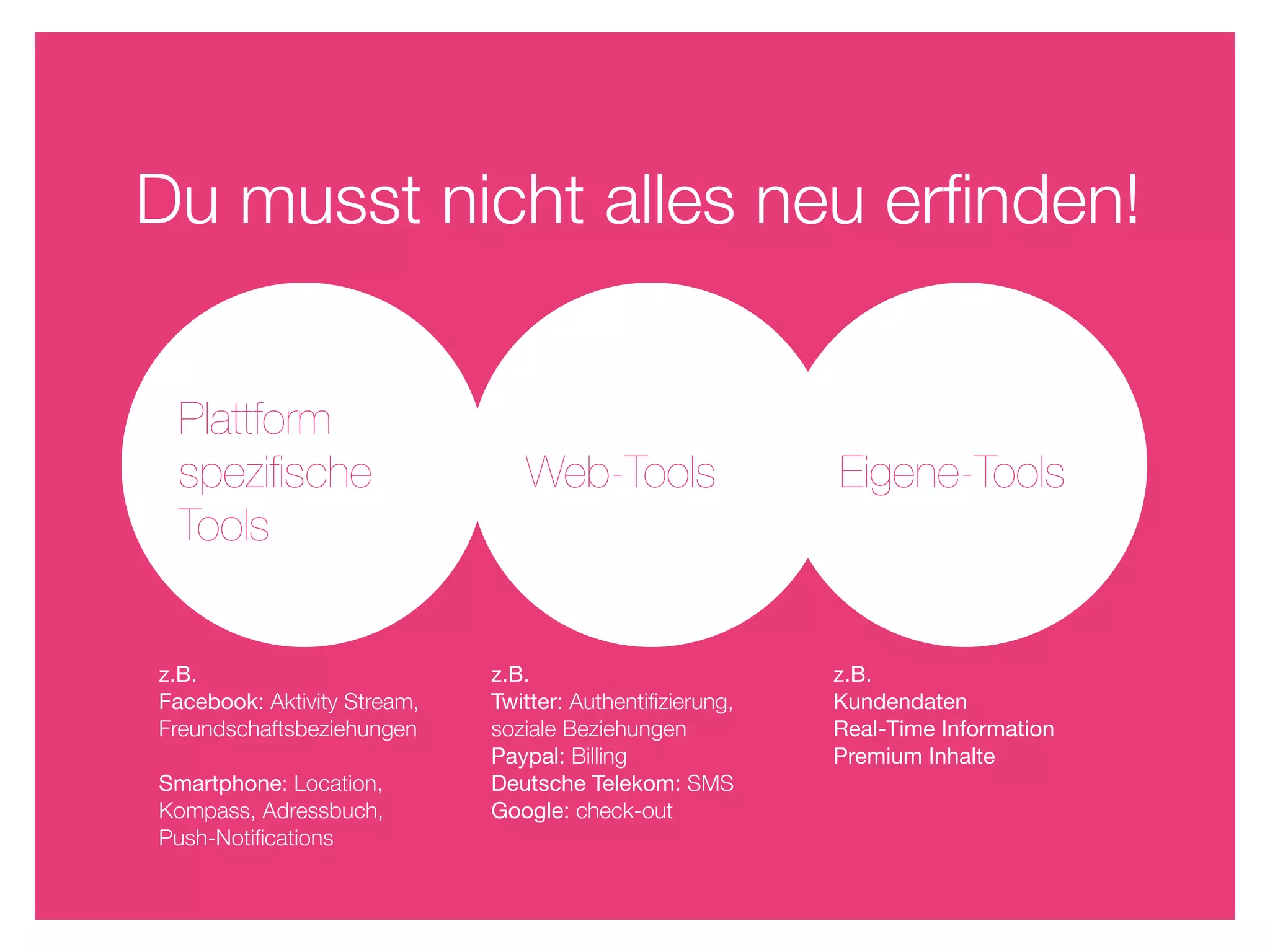 Du musst nicht alles neu erﬁnden!


 Plattform
 speziﬁsche                     Web-Tools                 Eigene-Tools
 Tools


z.B.                         z.B.                         z.B.
Facebook: Aktivity Stream,   Twitter: Authentiﬁzierung,   Kundendaten
Freundschaftsbeziehungen     soziale Beziehungen          Real-Time Information
                             Paypal: Billing              Premium Inhalte
Smartphone: Location,        Deutsche Telekom: SMS
Kompass, Adressbuch,         Google: check-out
Push-Notiﬁcations
 