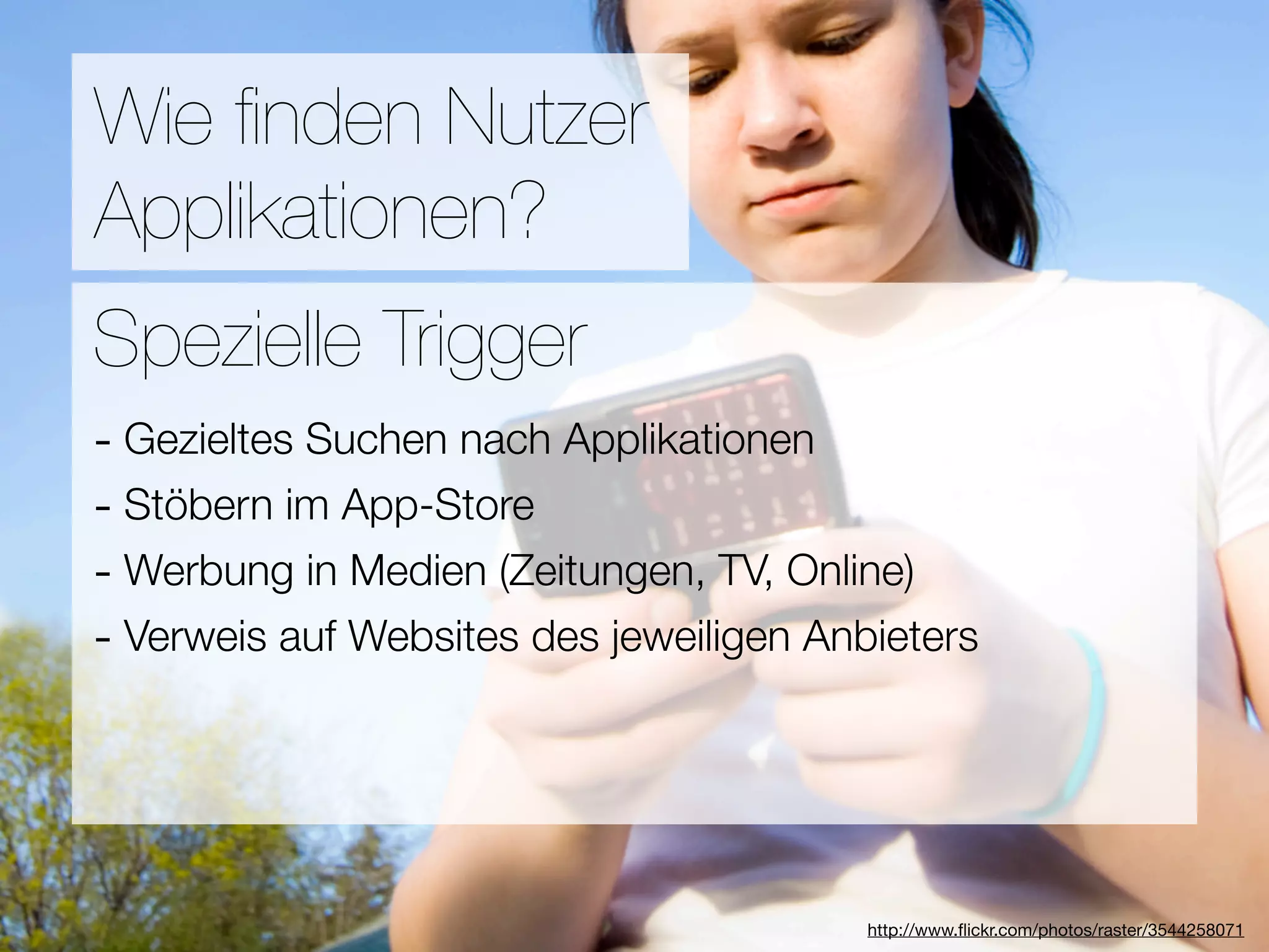 Promotion
Wie ﬁnden Nutzer
Applikationen?
Wie ﬁnden Nutzer Applikationen?
Spezielle Trigger
- Gezieltes Suchen nach Applikationen
3Stöbern im App-Store
-  Hebel:
#1 In Kontakt bleiben TV, Online)
- Werbung in Medien (Zeitungen,
#2 Ungenutzte Zeit überbrücken
- Verweis auf Websites des jeweiligen Anbieters
#3 Efﬁzienz

                            Versuche keine Neuen zu erﬁnden
                                        http://www.ﬂickr.com/photos/raster/3544258071
 