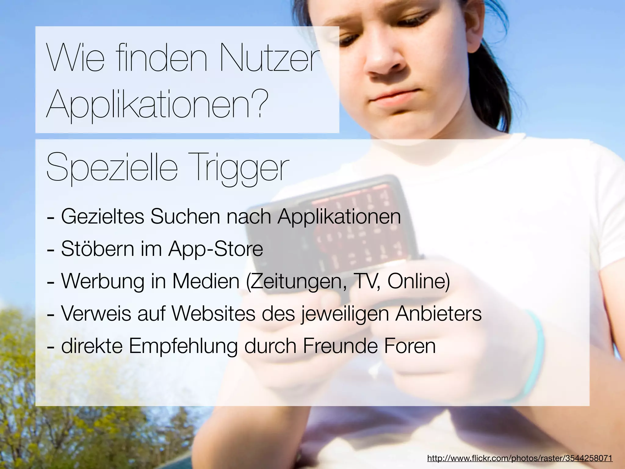 Promotion
Wie ﬁnden Nutzer
Applikationen?
Wie ﬁnden Nutzer Applikationen?
Spezielle Trigger
- Gezieltes Suchen nach Applikationen
3Stöbern im App-Store
-  Hebel:
#1 In Kontakt bleiben TV, Online)
- Werbung in Medien (Zeitungen,
#2 Ungenutzte Zeit überbrücken
- Verweis auf Websites des jeweiligen Anbieters
- direkte Empfehlung
#3 Efﬁzienz durch Freunde Foren

                            Versuche keine Neuen zu erﬁnden
                                        http://www.ﬂickr.com/photos/raster/3544258071
 