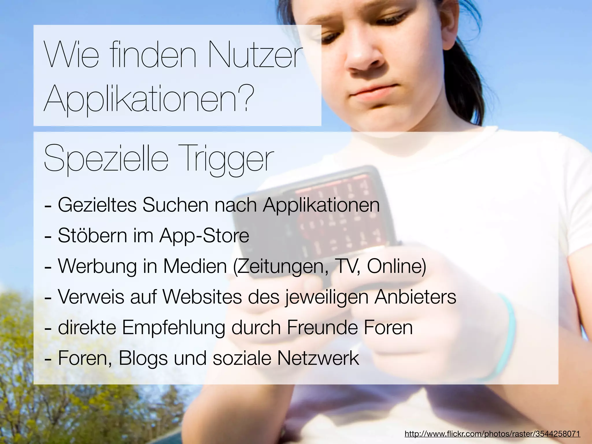Promotion
Wie ﬁnden Nutzer
Applikationen?
Wie ﬁnden Nutzer Applikationen?
Spezielle Trigger
- Gezieltes Suchen nach Applikationen
3Stöbern im App-Store
-  Hebel:
#1 In Kontakt bleiben TV, Online)
- Werbung in Medien (Zeitungen,
#2 Ungenutzte Zeit überbrücken
- Verweis auf Websites des jeweiligen Anbieters
- direkte Empfehlung
#3 Efﬁzienz durch Freunde Foren
- Foren, Blogs und soziale Netzwerk

                            Versuche keine Neuen zu erﬁnden
                                        http://www.ﬂickr.com/photos/raster/3544258071
 
