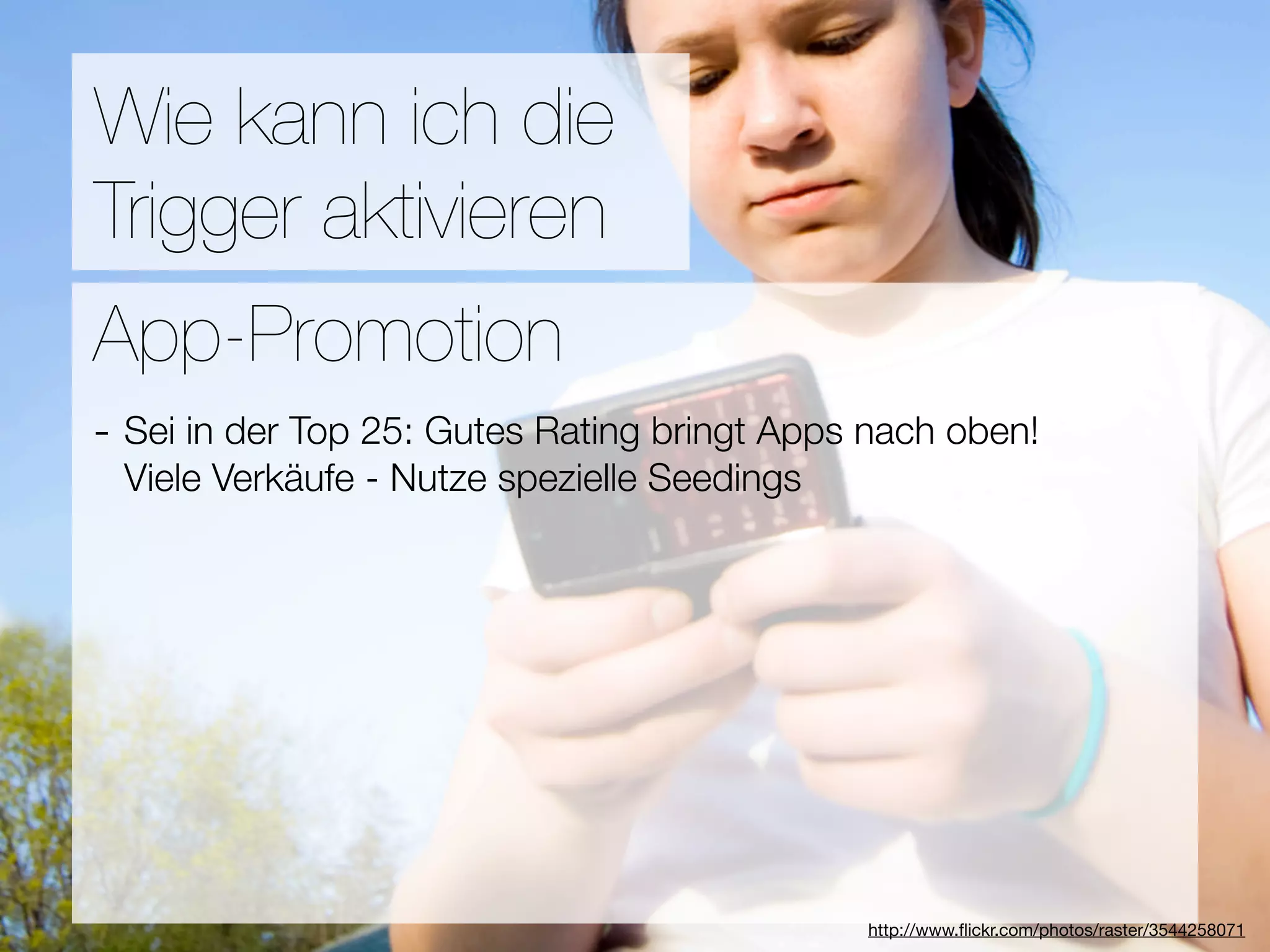 Promotion
Wie kann ich die
Trigger aktivieren
Wie ﬁnden Nutzer Applikationen?
App-Promotion
- Sei in der Top 25: Gutes Rating bringt Apps nach oben!
3Viele Verkäufe - Nutze spezielle Seedings
  Hebel:
#1 In Kontakt bleiben
#2 Ungenutzte Zeit überbrücken
#3 Efﬁzienz

                                 Versuche keine Neuen zu erﬁnden
                                              http://www.ﬂickr.com/photos/raster/3544258071
 