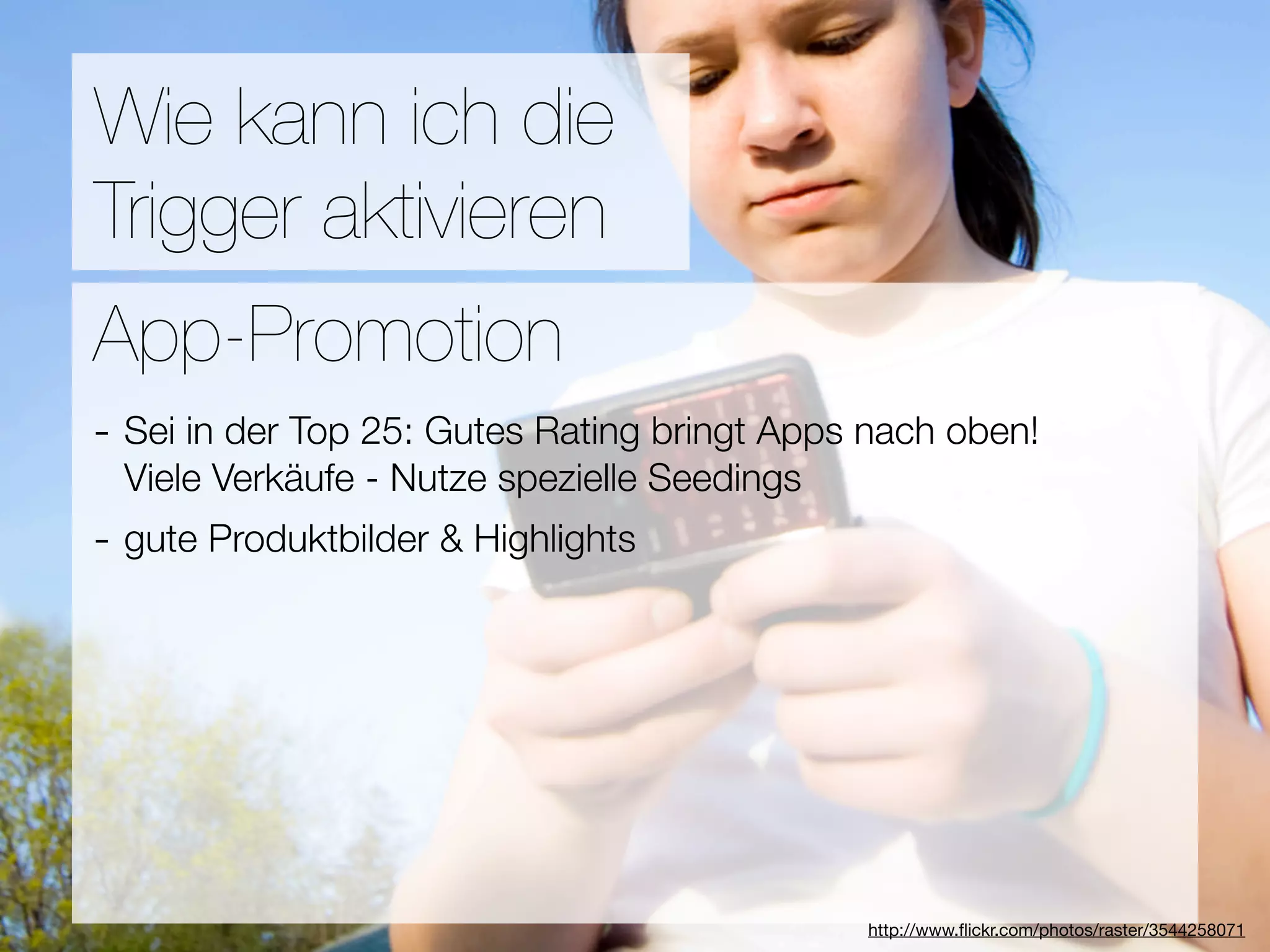 Promotion
Wie kann ich die
Trigger aktivieren
Wie ﬁnden Nutzer Applikationen?
App-Promotion
- Sei in der Top 25: Gutes Rating bringt Apps nach oben!
3Viele Verkäufe - Nutze spezielle Seedings
  Hebel:
- gute Produktbilder & Highlights
#1 In Kontakt bleiben
#2 Ungenutzte Zeit überbrücken
#3 Efﬁzienz

                                 Versuche keine Neuen zu erﬁnden
                                              http://www.ﬂickr.com/photos/raster/3544258071
 