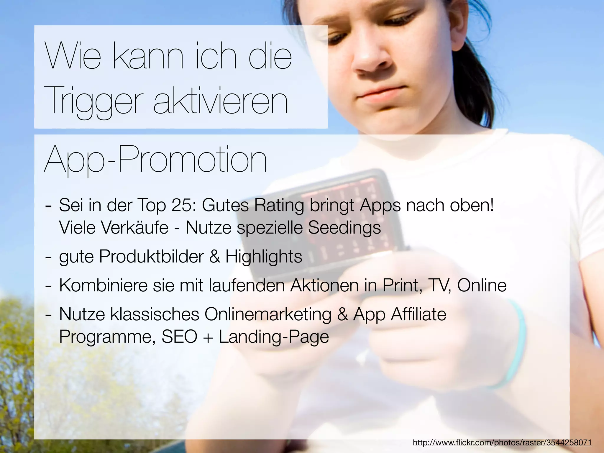 Promotion
Wie kann ich die
Trigger aktivieren
Wie ﬁnden Nutzer Applikationen?
App-Promotion
- Sei in der Top 25: Gutes Rating bringt Apps nach oben!
3Viele Verkäufe - Nutze spezielle Seedings
  Hebel:
- gute Produktbilder & Highlights
#1 In Kontakt bleiben
- Kombiniere sie mit laufenden Aktionen in Print, TV, Online
#2 Ungenutzte Zeit überbrücken
- Nutze klassisches Onlinemarketing & App Afﬁliate
#3 Efﬁzienz + Landing-Page
 Programme, SEO




                                  Versuche keine Neuen zu erﬁnden
                                               http://www.ﬂickr.com/photos/raster/3544258071
 