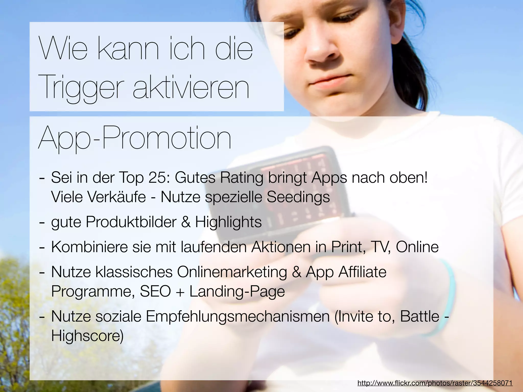 Promotion
Wie kann ich die
Trigger aktivieren
Wie ﬁnden Nutzer Applikationen?
App-Promotion
- Sei in der Top 25: Gutes Rating bringt Apps nach oben!
3Viele Verkäufe - Nutze spezielle Seedings
  Hebel:
- gute Produktbilder & Highlights
#1 In Kontakt bleiben
- Kombiniere sie mit laufenden Aktionen in Print, TV, Online
#2 Ungenutzte Zeit überbrücken
- Nutze klassisches Onlinemarketing & App Afﬁliate
#3 Efﬁzienz + Landing-Page
 Programme, SEO
- Nutze soziale Empfehlungsmechanismen (Invite to, Battle -
  Highscore)

                                  Versuche keine Neuen zu erﬁnden
                                               http://www.ﬂickr.com/photos/raster/3544258071
 