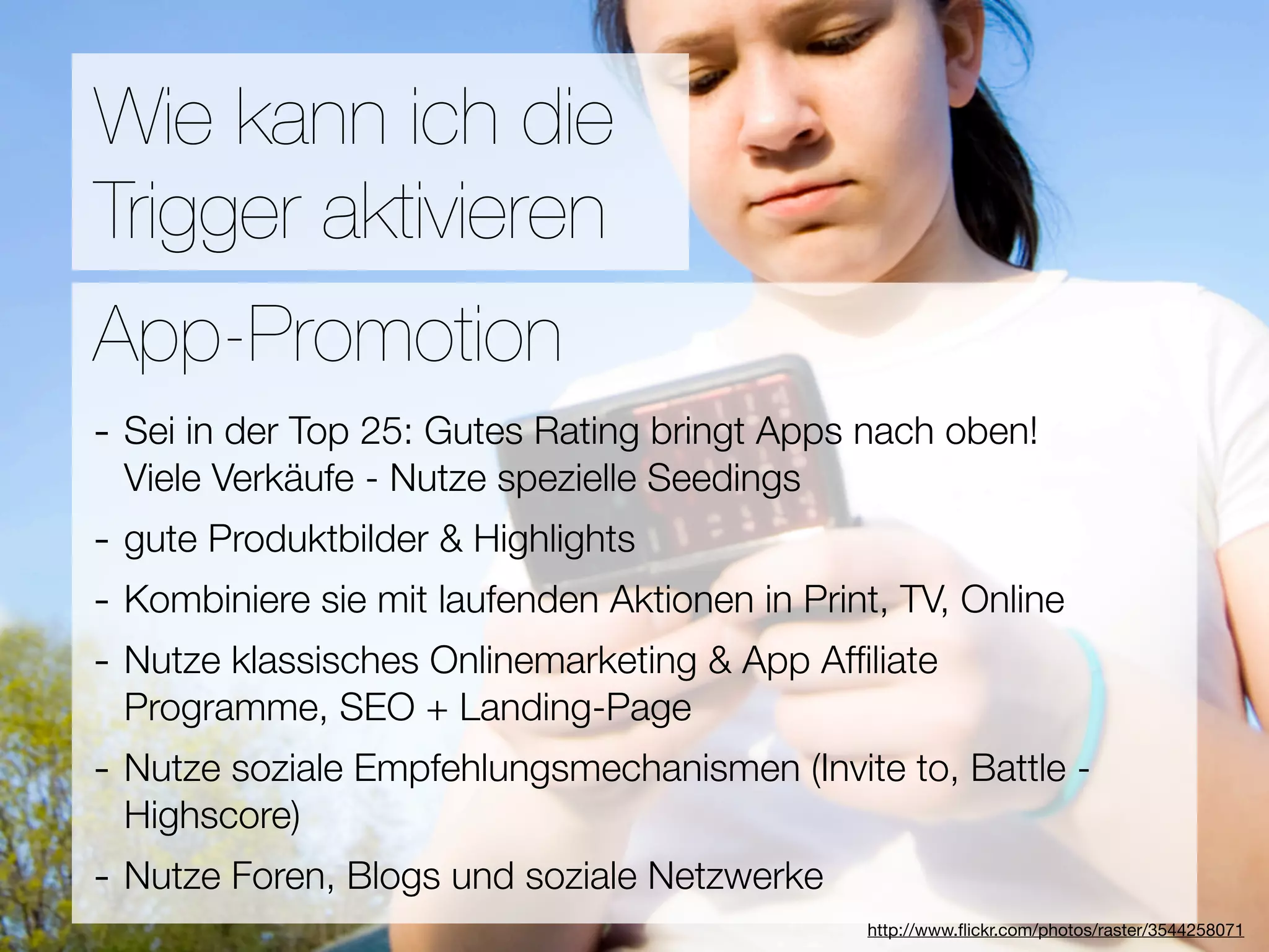 Promotion
Wie kann ich die
Trigger aktivieren
Wie ﬁnden Nutzer Applikationen?
App-Promotion
- Sei in der Top 25: Gutes Rating bringt Apps nach oben!
3Viele Verkäufe - Nutze spezielle Seedings
  Hebel:
- gute Produktbilder & Highlights
#1 In Kontakt bleiben
- Kombiniere sie mit laufenden Aktionen in Print, TV, Online
#2 Ungenutzte Zeit überbrücken
- Nutze klassisches Onlinemarketing & App Afﬁliate
#3 Efﬁzienz + Landing-Page
 Programme, SEO
- Nutze soziale Empfehlungsmechanismen (Invite to, Battle -
  Highscore)
- Nutze Foren, Blogs und soziale Netzwerke
                                  Versuche keine Neuen zu erﬁnden
                                               http://www.ﬂickr.com/photos/raster/3544258071
 