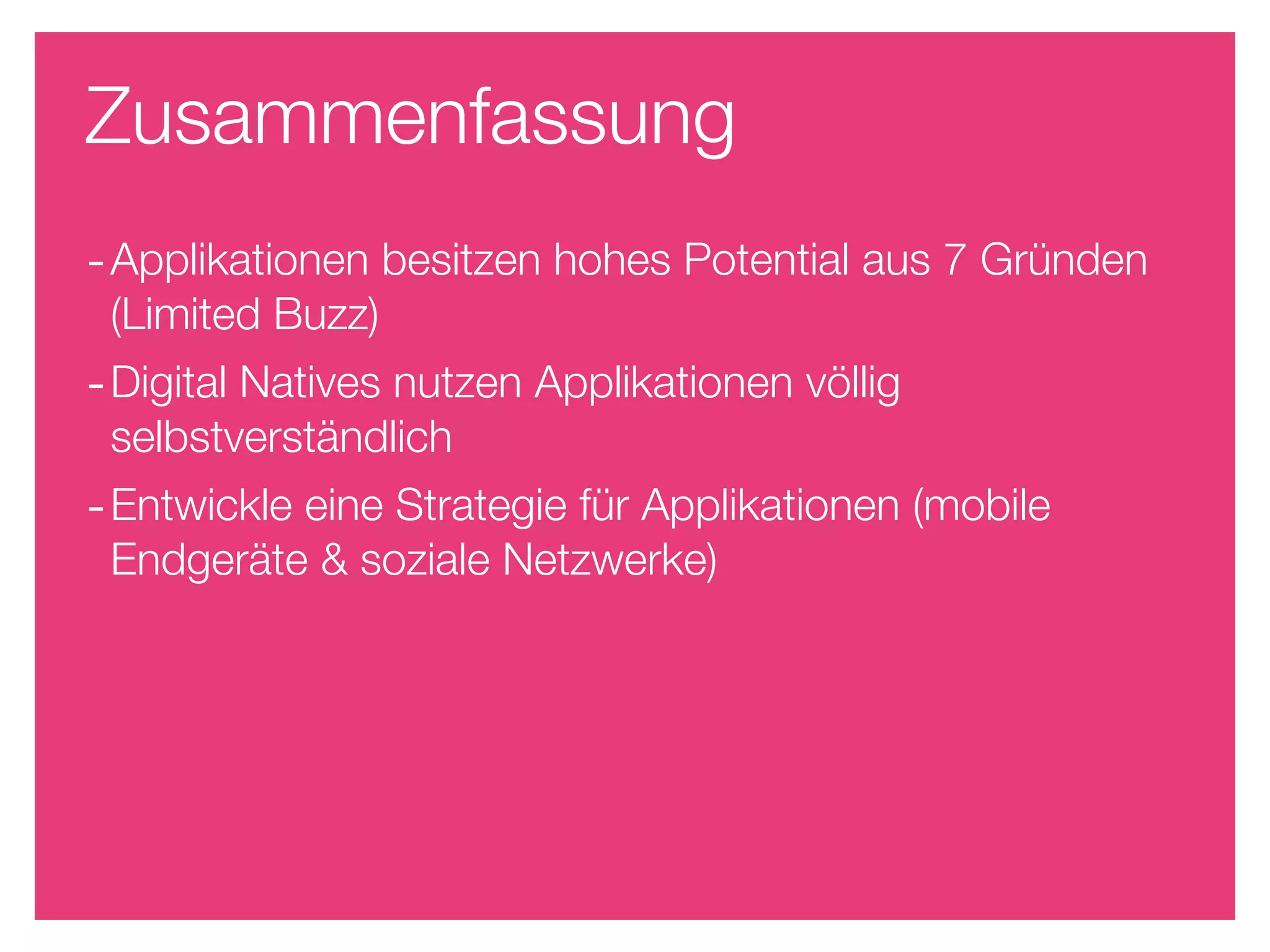 Zusammenfassung
- Applikationen besitzen hohes Potential aus 7 Gründen
 (Limited Buzz)
- Digital Natives nutzen Applikationen völlig
 selbstverständlich
- Entwickle eine Strategie für Applikationen (mobile
 Endgeräte & soziale Netzwerke)
 