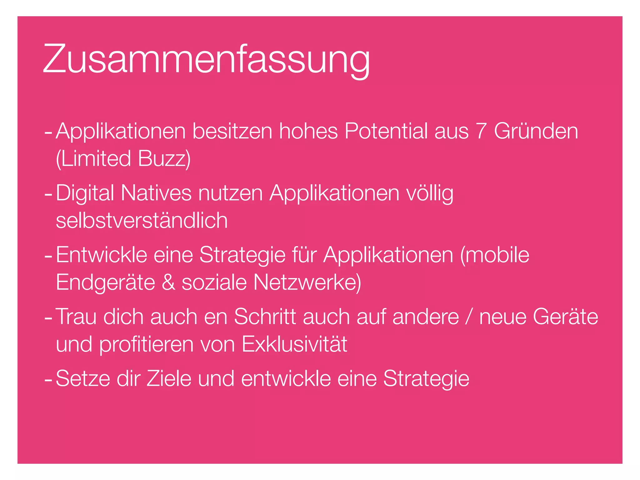 Zusammenfassung
- Applikationen besitzen hohes Potential aus 7 Gründen
 (Limited Buzz)
- Digital Natives nutzen Applikationen völlig
 selbstverständlich
- Entwickle eine Strategie für Applikationen (mobile
 Endgeräte & soziale Netzwerke)
- Trau dich auch en Schritt auch auf andere / neue Geräte
 und proﬁtieren von Exklusivität
- Setze dir Ziele und entwickle eine Strategie
 