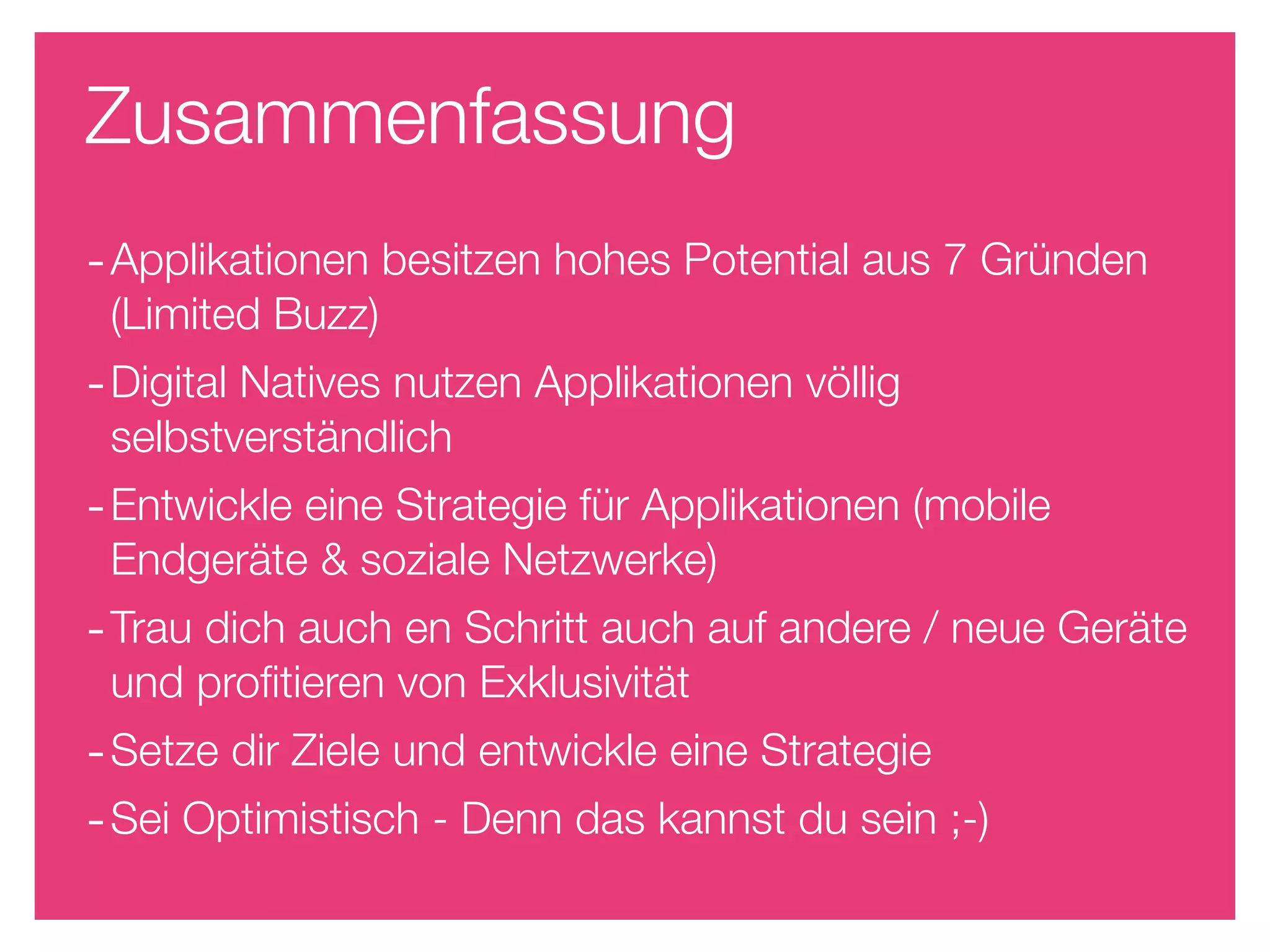 Zusammenfassung
- Applikationen besitzen hohes Potential aus 7 Gründen
 (Limited Buzz)
- Digital Natives nutzen Applikationen völlig
 selbstverständlich
- Entwickle eine Strategie für Applikationen (mobile
 Endgeräte & soziale Netzwerke)
- Trau dich auch en Schritt auch auf andere / neue Geräte
 und proﬁtieren von Exklusivität
- Setze dir Ziele und entwickle eine Strategie
- Sei Optimistisch - Denn das kannst du sein ;-)
 
