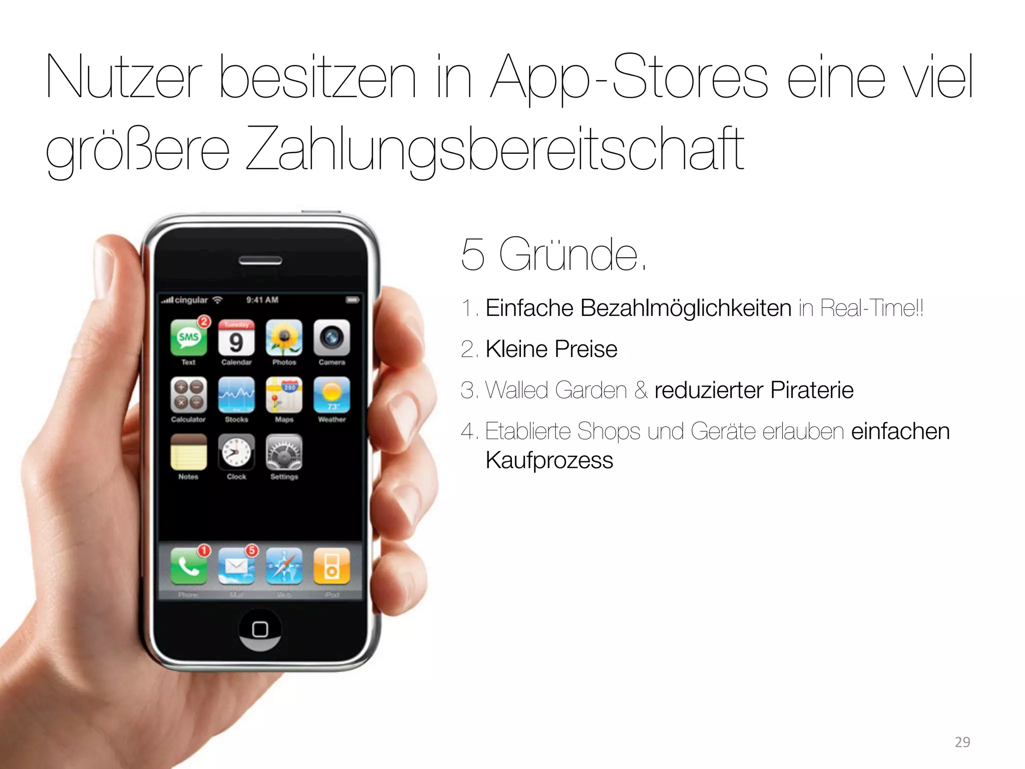 Nutzer besitzen in App-Stores eine viel
größere Zahlungsbereitschaft
                 5 Gründe.
                 1. Einfache Bezahlmöglichkeiten in Real-Time!!
                 2. Kleine Preise
                 3. Walled Garden & reduzierter Piraterie
                 4. Etablierte Shops und Geräte erlauben einfachen
                    Kaufprozess




                                                                     29
 