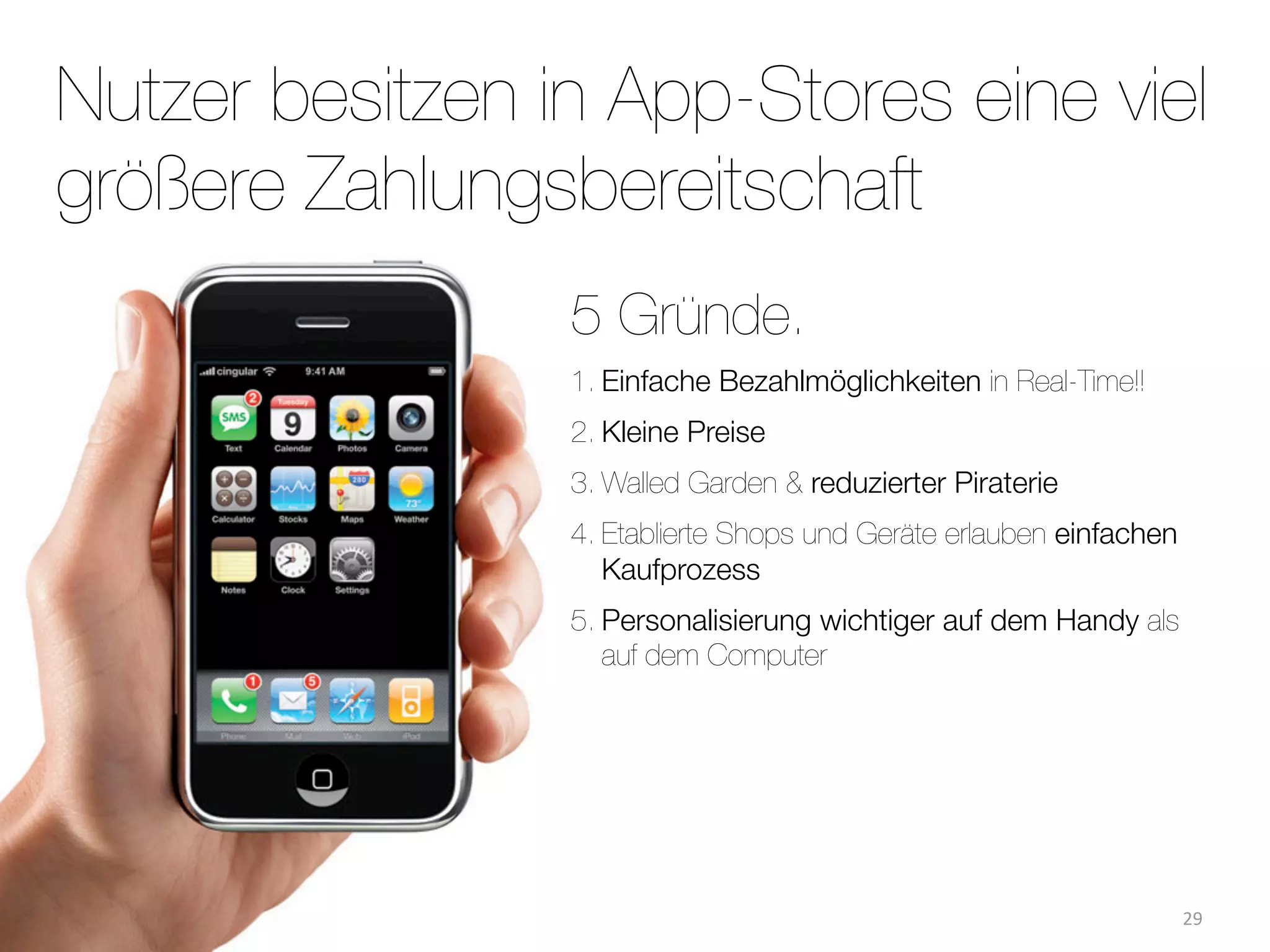 Nutzer besitzen in App-Stores eine viel
größere Zahlungsbereitschaft
                 5 Gründe.
                 1. Einfache Bezahlmöglichkeiten in Real-Time!!
                 2. Kleine Preise
                 3. Walled Garden & reduzierter Piraterie
                 4. Etablierte Shops und Geräte erlauben einfachen
                    Kaufprozess
                 5. Personalisierung wichtiger auf dem Handy als
                    auf dem Computer




                                                                     29
 