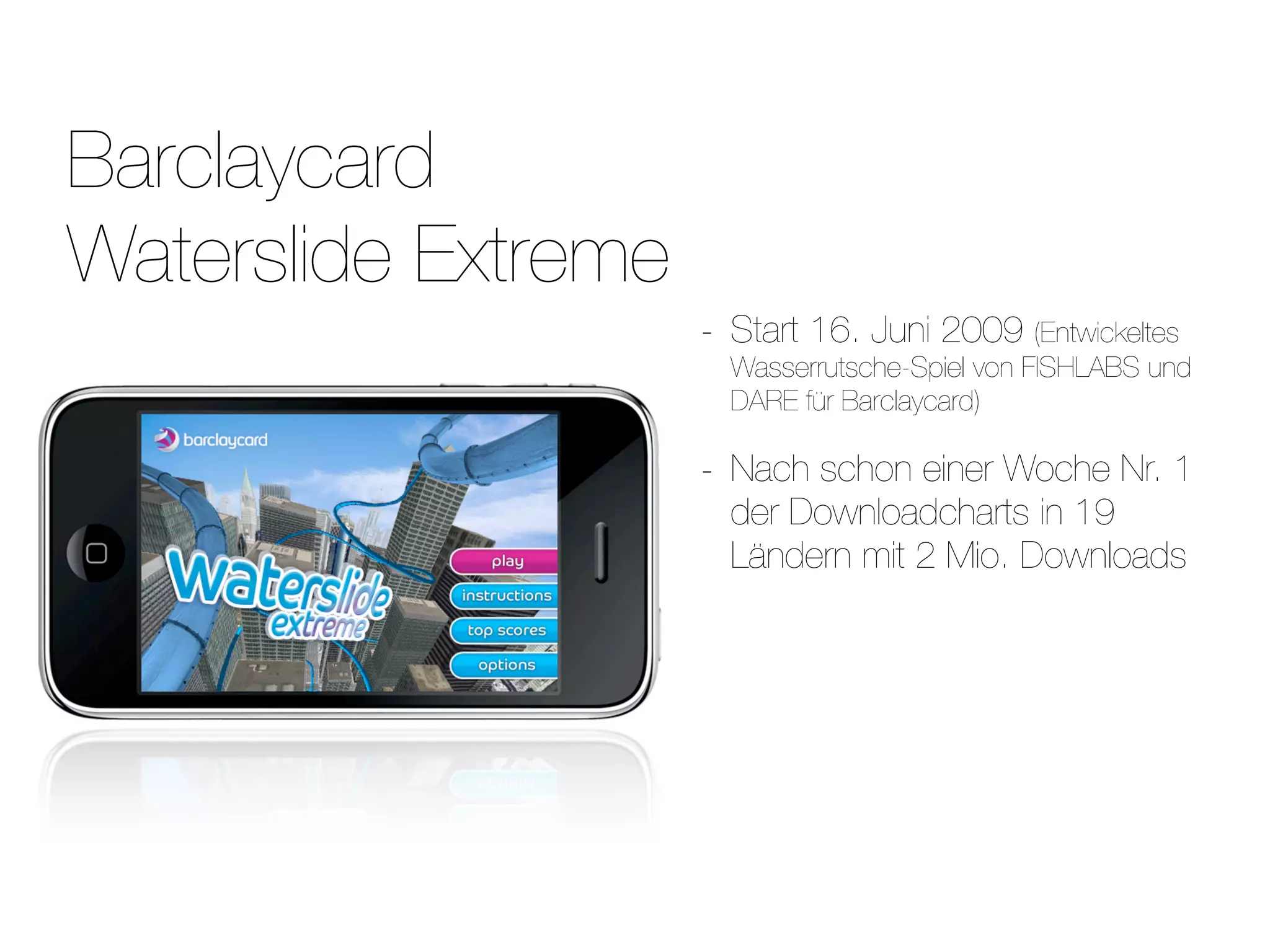 Barclaycard
Waterslide Extreme
                     -   Start 16. Juni 2009 (Entwickeltes
                         Wasserrutsche-Spiel von FISHLABS und
                         DARE für Barclaycard)

                     -   Nach schon einer Woche Nr. 1
                         der Downloadcharts in 19
                         Ländern mit 2 Mio. Downloads
 
