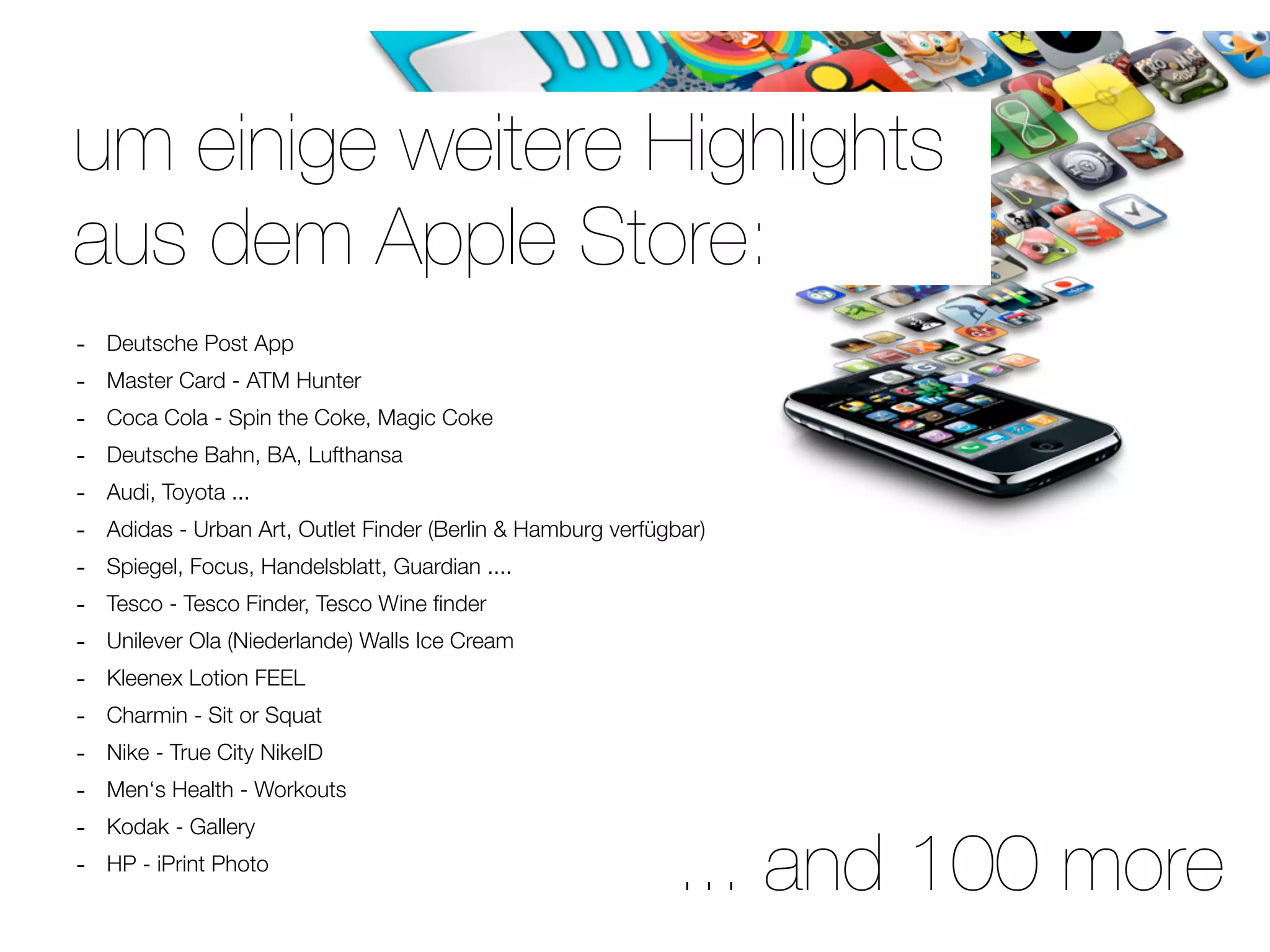 um einige weitere Highlights
aus dem Apple Store:
-   Deutsche Post App
-   Master Card - ATM Hunter
-   Coca Cola - Spin the Coke, Magic Coke
-   Deutsche Bahn, BA, Lufthansa
-   Audi, Toyota ...
-   Adidas - Urban Art, Outlet Finder (Berlin & Hamburg verfügbar)
-   Spiegel, Focus, Handelsblatt, Guardian ....
-   Tesco - Tesco Finder, Tesco Wine ﬁnder
-   Unilever Ola (Niederlande) Walls Ice Cream
-   Kleenex Lotion FEEL
-   Charmin - Sit or Squat
-   Nike - True City NikeID
-   Men‘s Health - Workouts
-   Kodak - Gallery
-   HP - iPrint Photo
                                                              ... and 100 more
 