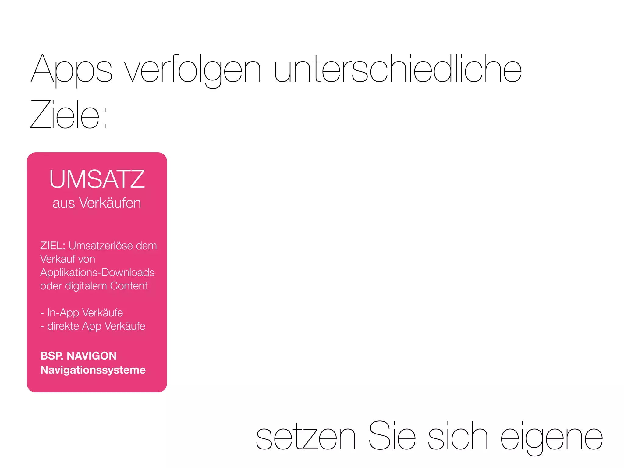 Apps verfolgen unterschiedliche
Ziele:
 UMSATZ
  aus Verkäufen

ZIEL: Umsatzerlöse dem
Verkauf von
Applikations-Downloads
oder digitalem Content

- In-App Verkäufe
- direkte App Verkäufe

BSP. NAVIGON
Navigationssysteme




                         setzen Sie sich eigene
 