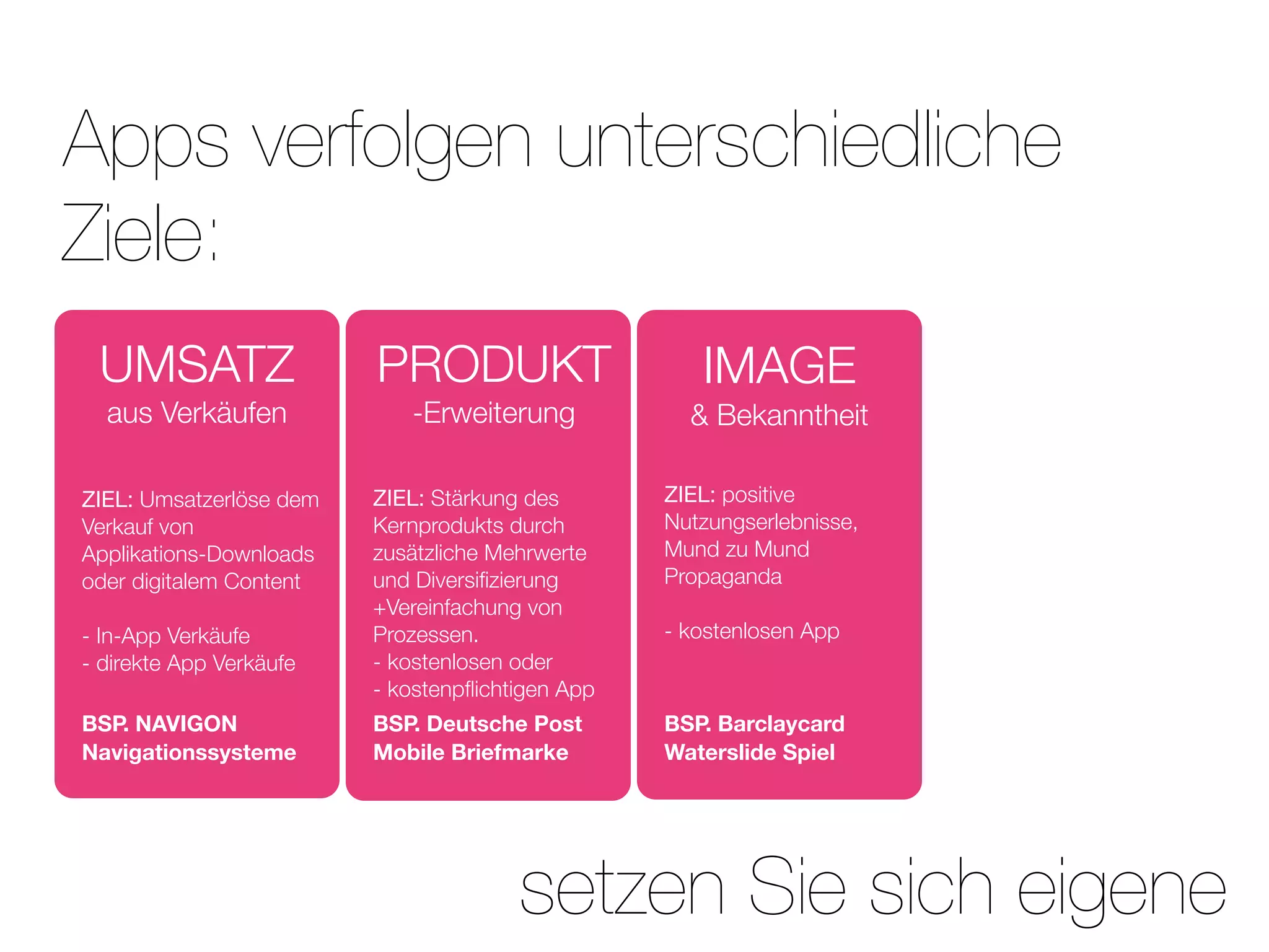 Apps verfolgen unterschiedliche
Ziele:
 UMSATZ                  PRODUKT                     IMAGE
  aus Verkäufen             -Erweiterung            & Bekanntheit

ZIEL: Umsatzerlöse dem   ZIEL: Stärkung des       ZIEL: positive
Verkauf von              Kernprodukts durch       Nutzungserlebnisse,
Applikations-Downloads   zusätzliche Mehrwerte    Mund zu Mund
oder digitalem Content   und Diversiﬁzierung      Propaganda
                         +Vereinfachung von
- In-App Verkäufe        Prozessen.               - kostenlosen App
- direkte App Verkäufe   - kostenlosen oder
                         - kostenpﬂichtigen App
BSP. NAVIGON             BSP. Deutsche Post       BSP. Barclaycard
Navigationssysteme       Mobile Briefmarke        Waterslide Spiel




                                       setzen Sie sich eigene
 