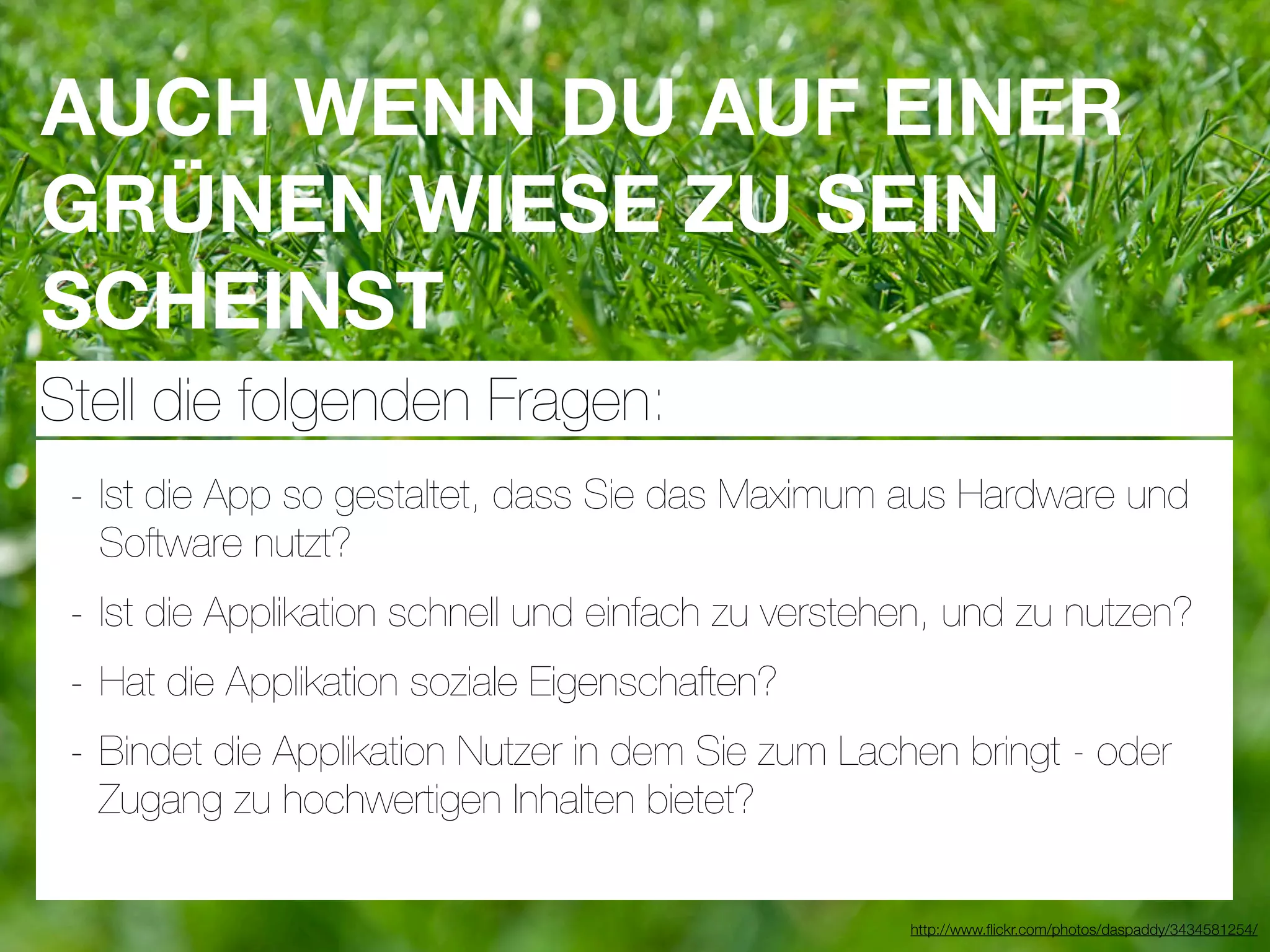 AUCH WENN DU AUF EINER
GRÜNEN WIESE ZU SEIN
SCHEINST
Stell die folgenden Fragen:
 - Ist die App so gestaltet, dass Sie das Maximum aus Hardware und
  Software nutzt?
 - Ist die Applikation schnell und einfach zu verstehen, und zu nutzen?
 - Hat die Applikation soziale Eigenschaften?
 - Bindet die Applikation Nutzer in dem Sie zum Lachen bringt - oder
  Zugang zu hochwertigen Inhalten bietet?

                                                     http://www.ﬂickr.com/photos/daspaddy/3434581254/
 