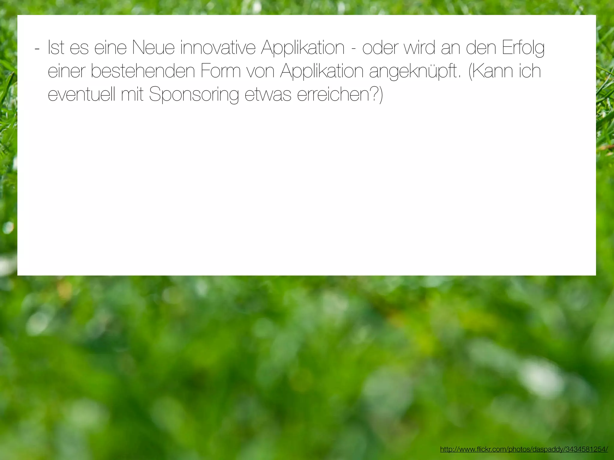 - Ist es eine Neue innovative Applikation - oder wird an den Erfolg
 einer bestehenden Form von Applikation angeknüpft. (Kann ich
 eventuell mit Sponsoring etwas erreichen?)




                                                     http://www.ﬂickr.com/photos/daspaddy/3434581254/
 