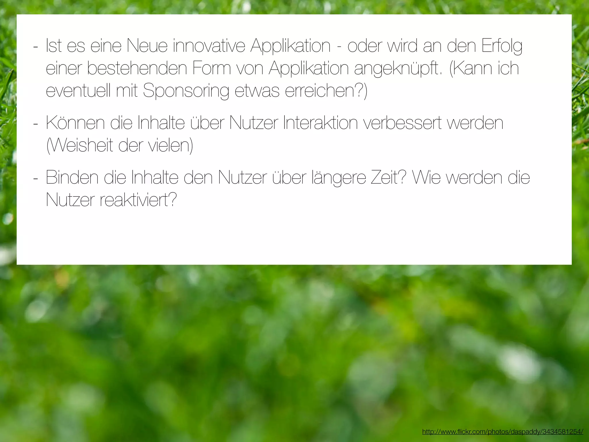 - Ist es eine Neue innovative Applikation - oder wird an den Erfolg
 einer bestehenden Form von Applikation angeknüpft. (Kann ich
 eventuell mit Sponsoring etwas erreichen?)
- Können die Inhalte über Nutzer Interaktion verbessert werden
 (Weisheit der vielen)
- Binden die Inhalte den Nutzer über längere Zeit? Wie werden die
 Nutzer reaktiviert?




                                                     http://www.ﬂickr.com/photos/daspaddy/3434581254/
 