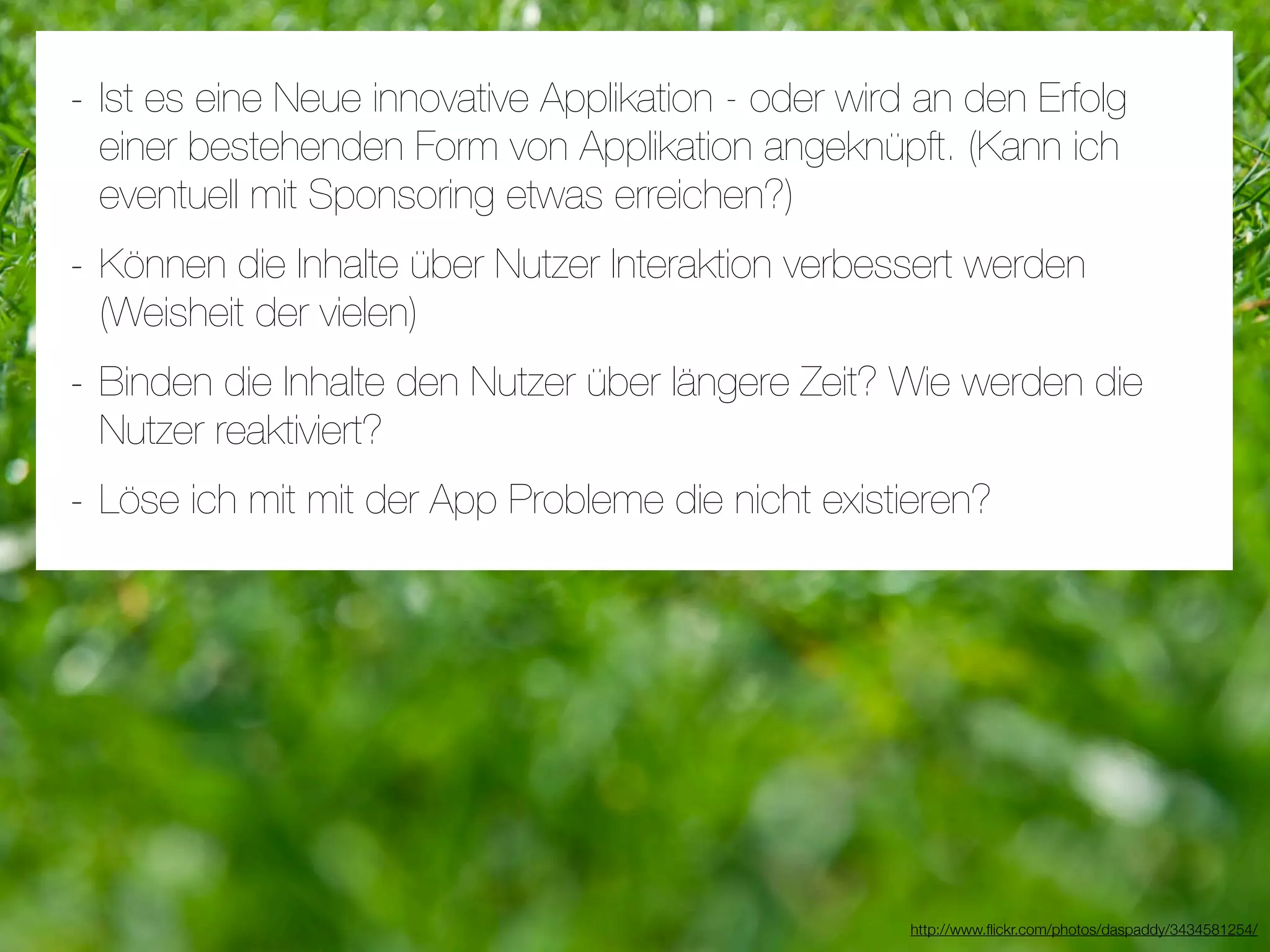 - Ist es eine Neue innovative Applikation - oder wird an den Erfolg
 einer bestehenden Form von Applikation angeknüpft. (Kann ich
 eventuell mit Sponsoring etwas erreichen?)
- Können die Inhalte über Nutzer Interaktion verbessert werden
 (Weisheit der vielen)
- Binden die Inhalte den Nutzer über längere Zeit? Wie werden die
 Nutzer reaktiviert?
- Löse ich mit mit der App Probleme die nicht existieren?




                                                     http://www.ﬂickr.com/photos/daspaddy/3434581254/
 