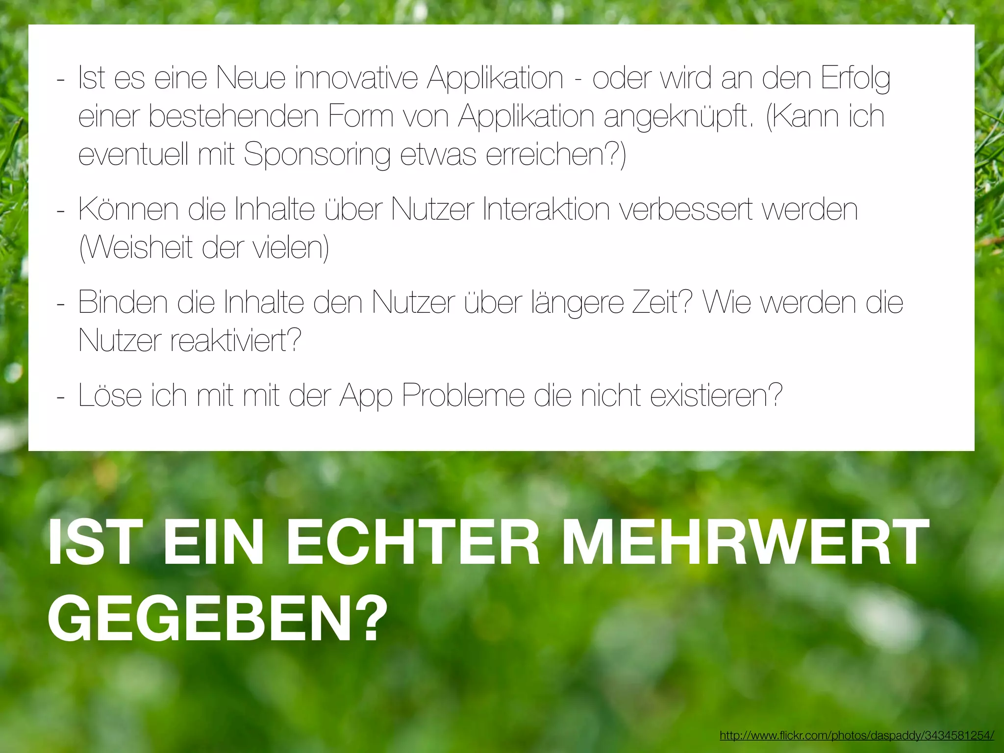 - Ist es eine Neue innovative Applikation - oder wird an den Erfolg
 einer bestehenden Form von Applikation angeknüpft. (Kann ich
 eventuell mit Sponsoring etwas erreichen?)
- Können die Inhalte über Nutzer Interaktion verbessert werden
 (Weisheit der vielen)
- Binden die Inhalte den Nutzer über längere Zeit? Wie werden die
 Nutzer reaktiviert?
- Löse ich mit mit der App Probleme die nicht existieren?


IST EIN ECHTER MEHRWERT
GEGEBEN?
                                                     http://www.ﬂickr.com/photos/daspaddy/3434581254/
 