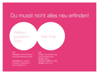 Du musst nicht alles neu erﬁnden!


 Plattform
 speziﬁsche                     Web-Tools
 Tools


z.B.                         z.B.
Facebook: Aktivity Stream,   Twitter: Authentiﬁzierung,
Freundschaftsbeziehungen     soziale Beziehungen
                             Paypal: Billing
Smartphone: Location,        Deutsche Telekom: SMS
Kompass, Adressbuch,         Google: check-out
Push-Notiﬁcations
 