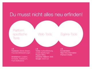 Du musst nicht alles neu erﬁnden!


 Plattform
 speziﬁsche                     Web-Tools                 Eigene-Tools
 Tools


z.B.                         z.B.                         z.B.
Facebook: Aktivity Stream,   Twitter: Authentiﬁzierung,   Kundendaten
Freundschaftsbeziehungen     soziale Beziehungen          Real-Time Information
                             Paypal: Billing              Premium Inhalte
Smartphone: Location,        Deutsche Telekom: SMS
Kompass, Adressbuch,         Google: check-out
Push-Notiﬁcations
 