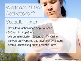 Promotion
Wie ﬁnden Nutzer
Applikationen?
Wie ﬁnden Nutzer Applikationen?
Spezielle Trigger
- Gezieltes Suchen nach Applikationen
3Stöbern im App-Store
-  Hebel:
#1 In Kontakt bleiben TV, Online)
- Werbung in Medien (Zeitungen,
#2 Ungenutzte Zeit überbrücken
- Verweis auf Websites des jeweiligen Anbieters
- direkte Empfehlung
#3 Efﬁzienz durch Freunde Foren

                            Versuche keine Neuen zu erﬁnden
                                        http://www.ﬂickr.com/photos/raster/3544258071
 
