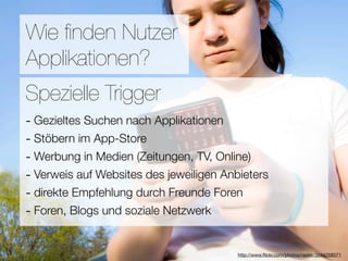 Promotion
Wie ﬁnden Nutzer
Applikationen?
Wie ﬁnden Nutzer Applikationen?
Spezielle Trigger
- Gezieltes Suchen nach Applikationen
3Stöbern im App-Store
-  Hebel:
#1 In Kontakt bleiben TV, Online)
- Werbung in Medien (Zeitungen,
#2 Ungenutzte Zeit überbrücken
- Verweis auf Websites des jeweiligen Anbieters
- direkte Empfehlung
#3 Efﬁzienz durch Freunde Foren
- Foren, Blogs und soziale Netzwerk

                            Versuche keine Neuen zu erﬁnden
                                        http://www.ﬂickr.com/photos/raster/3544258071
 