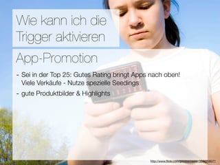 Promotion
Wie kann ich die
Trigger aktivieren
Wie ﬁnden Nutzer Applikationen?
App-Promotion
- Sei in der Top 25: Gutes Rating bringt Apps nach oben!
3Viele Verkäufe - Nutze spezielle Seedings
  Hebel:
- gute Produktbilder & Highlights
#1 In Kontakt bleiben
#2 Ungenutzte Zeit überbrücken
#3 Efﬁzienz

                                 Versuche keine Neuen zu erﬁnden
                                              http://www.ﬂickr.com/photos/raster/3544258071
 
