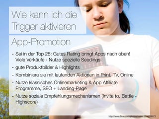 Promotion
Wie kann ich die
Trigger aktivieren
Wie ﬁnden Nutzer Applikationen?
App-Promotion
- Sei in der Top 25: Gutes Rating bringt Apps nach oben!
3Viele Verkäufe - Nutze spezielle Seedings
  Hebel:
- gute Produktbilder & Highlights
#1 In Kontakt bleiben
- Kombiniere sie mit laufenden Aktionen in Print, TV, Online
#2 Ungenutzte Zeit überbrücken
- Nutze klassisches Onlinemarketing & App Afﬁliate
#3 Efﬁzienz + Landing-Page
 Programme, SEO
- Nutze soziale Empfehlungsmechanismen (Invite to, Battle -
  Highscore)

                                  Versuche keine Neuen zu erﬁnden
                                               http://www.ﬂickr.com/photos/raster/3544258071
 