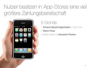 Nutzer besitzen in App-Stores eine viel
größere Zahlungsbereitschaft
                 5 Gründe.
                 1. Einfache Bezahlmöglichkeiten in Real-Time!!
                 2. Kleine Preise
                 3. Walled Garden & reduzierter Piraterie




                                                                  29
 