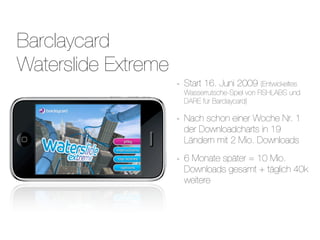 Barclaycard
Waterslide Extreme
                     -   Start 16. Juni 2009 (Entwickeltes
                         Wasserrutsche-Spiel von FISHLABS und
                         DARE für Barclaycard)

                     -   Nach schon einer Woche Nr. 1
                         der Downloadcharts in 19
                         Ländern mit 2 Mio. Downloads

                     -   6 Monate später = 10 Mio.
                         Downloads gesamt + täglich 40k
                         weitere
 